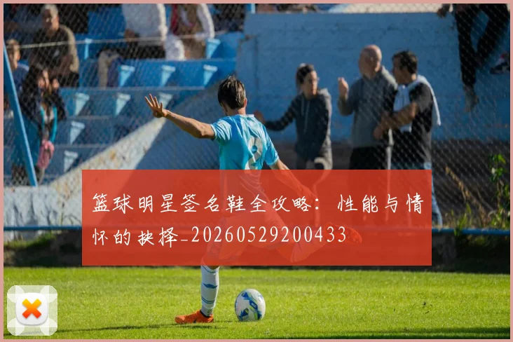 篮球明星签名鞋全攻略:性能与情怀的抉择_20260529200433