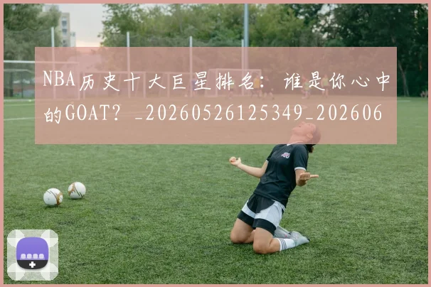 NBA历史十大巨星排名：谁是你心中的GOAT？_20260526125349_20260606165620