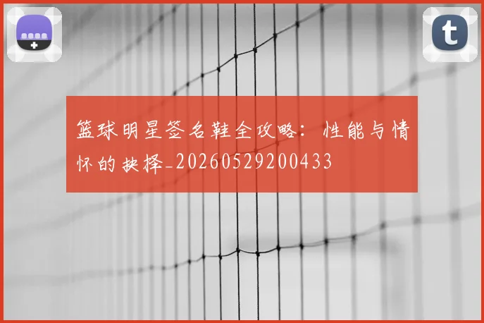 篮球明星签名鞋全攻略:性能与情怀的抉择_20260529200433