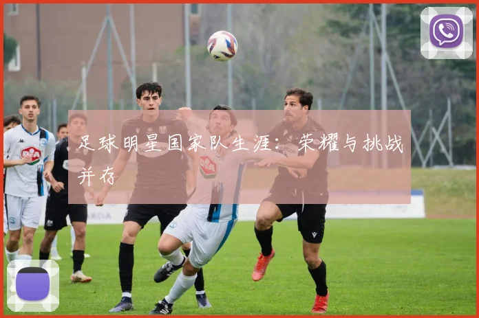 足球明星国家队生涯：荣耀与挑战并存
