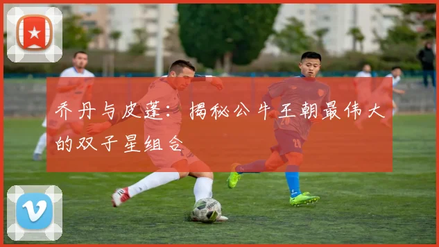 乔丹与皮蓬：揭秘公牛王朝最伟大的双子星组合