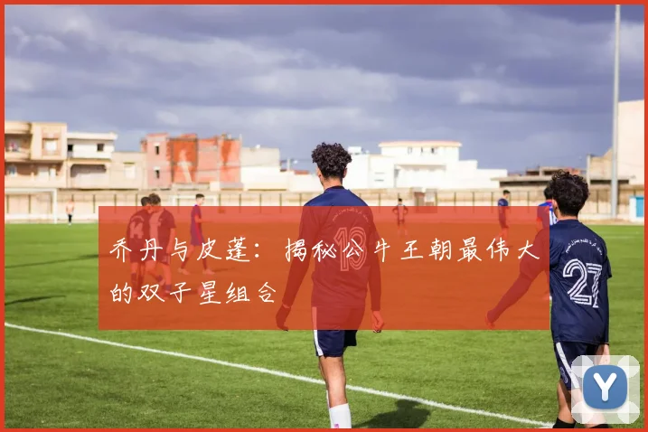 乔丹与皮蓬:揭秘公牛王朝最伟大的双子星组合