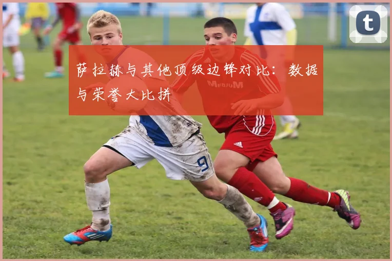萨拉赫与其他顶级边锋对比：数据与荣誉大比拼
