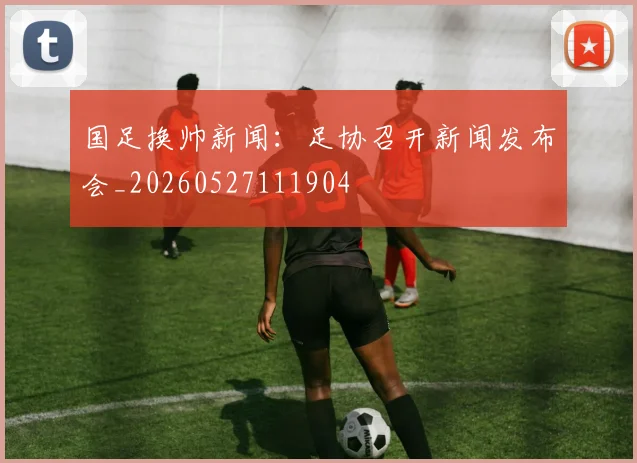 国足换帅新闻:足协召开新闻发布会_20260527111904