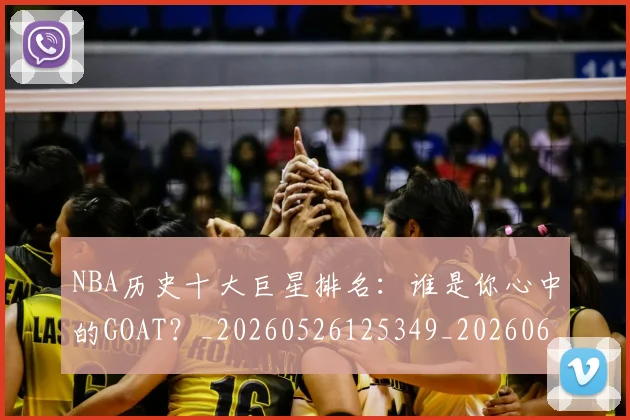 NBA历史十大巨星排名：谁是你心中的GOAT？_20260526125349_20260606165620